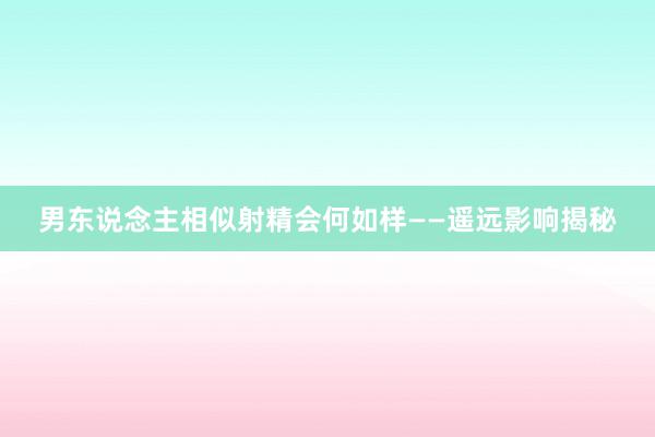 男东说念主相似射精会何如样——遥远影响揭秘